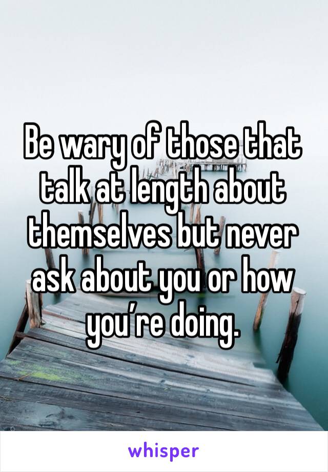 Be wary of those that talk at length about themselves but never ask about you or how you’re doing.