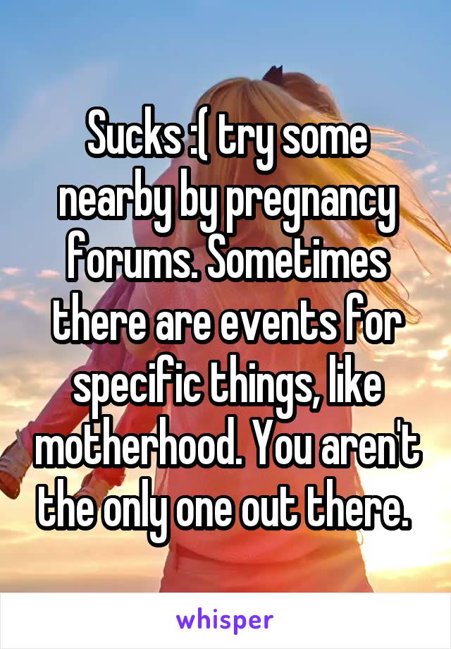 Sucks :( try some nearby by pregnancy forums. Sometimes there are events for specific things, like motherhood. You aren't the only one out there. 