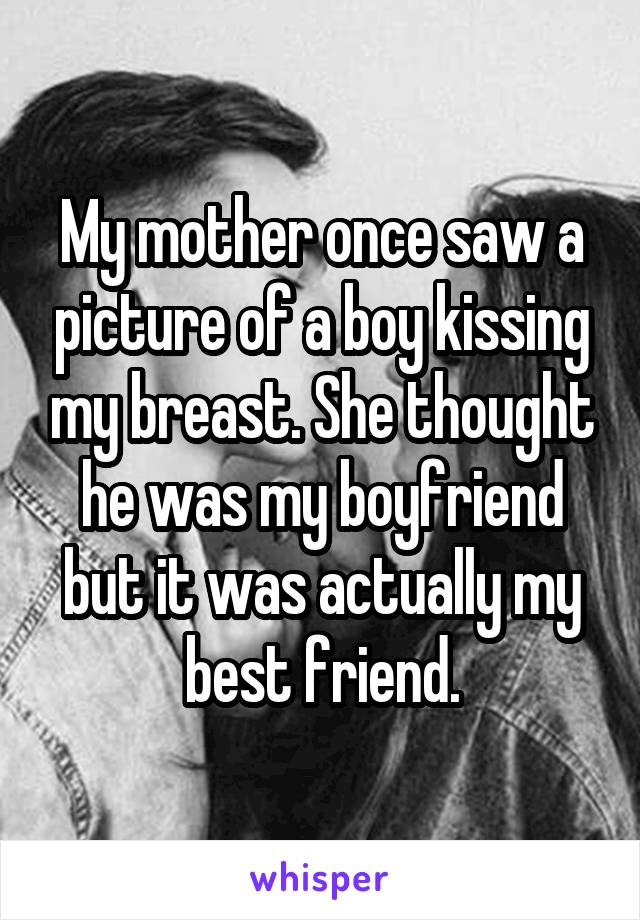 My mother once saw a picture of a boy kissing my breast. She thought he was my boyfriend but it was actually my best friend.