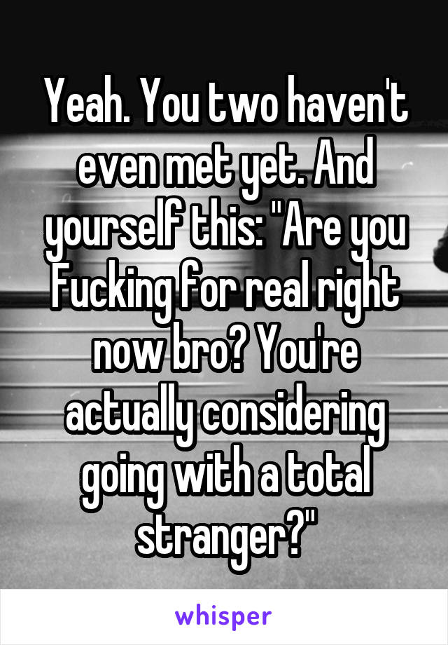 Yeah. You two haven't even met yet. And yourself this: "Are you Fucking for real right now bro? You're actually considering going with a total stranger?"