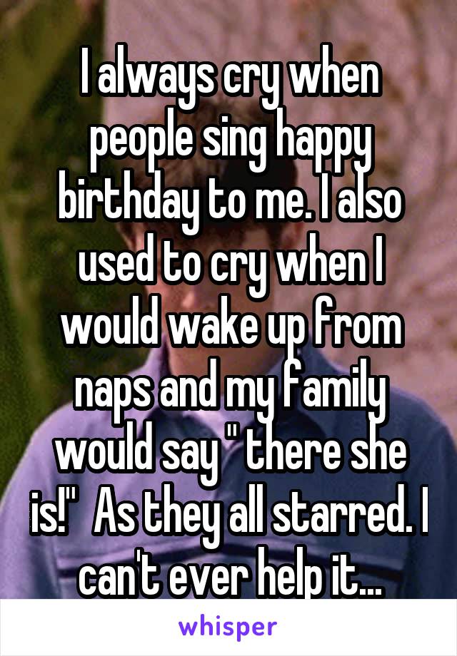 I always cry when people sing happy birthday to me. I also used to cry when I would wake up from naps and my family would say " there she is!"  As they all starred. I can't ever help it...