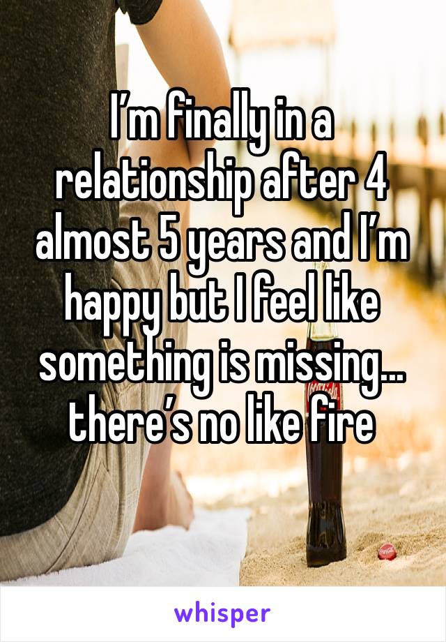 I’m finally in a relationship after 4 almost 5 years and I’m happy but I feel like something is missing... there’s no like fire 