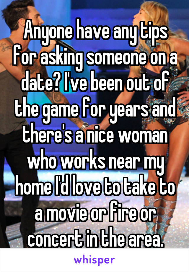 Anyone have any tips for asking someone on a date? I've been out of the game for years and there's a nice woman who works near my home I'd love to take to a movie or fire or concert in the area.