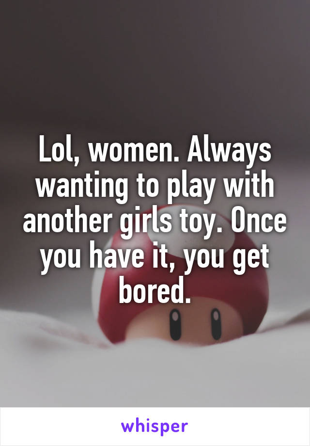 Lol, women. Always wanting to play with another girls toy. Once you have it, you get bored.
