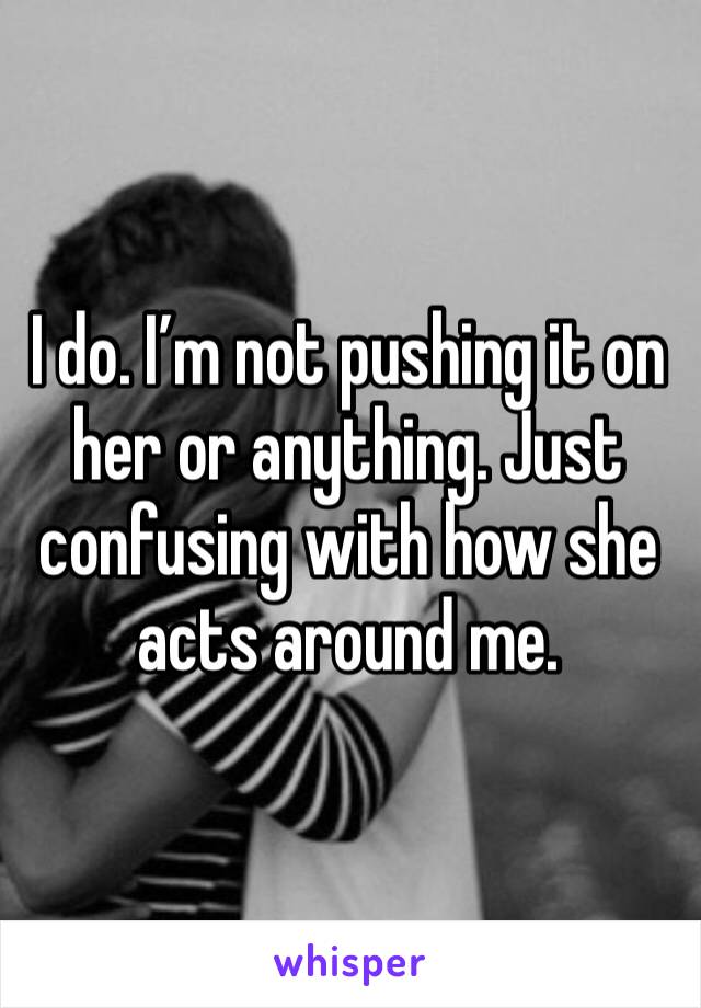I do. I’m not pushing it on her or anything. Just confusing with how she acts around me. 