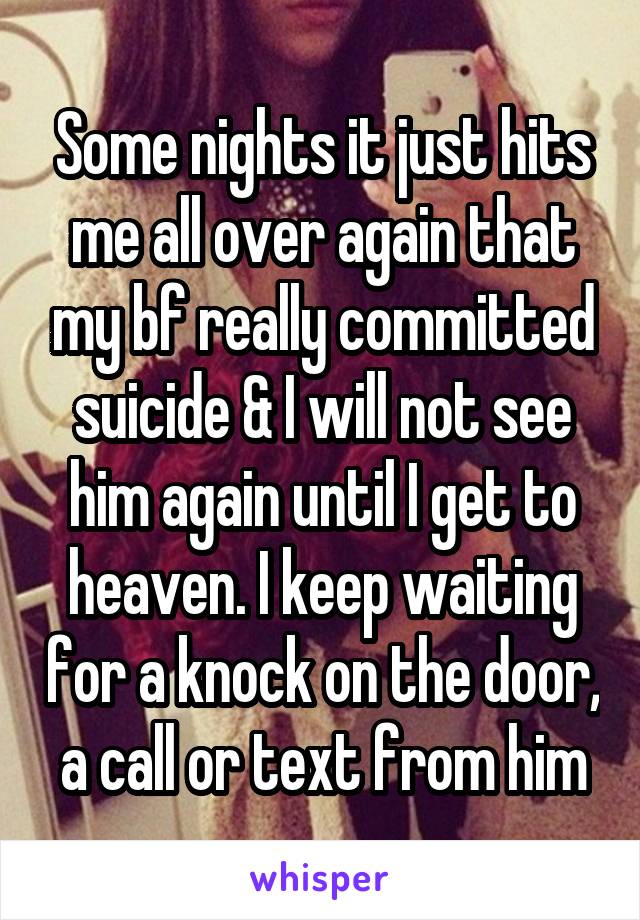 Some nights it just hits me all over again that my bf really committed suicide & I will not see him again until I get to heaven. I keep waiting for a knock on the door, a call or text from him