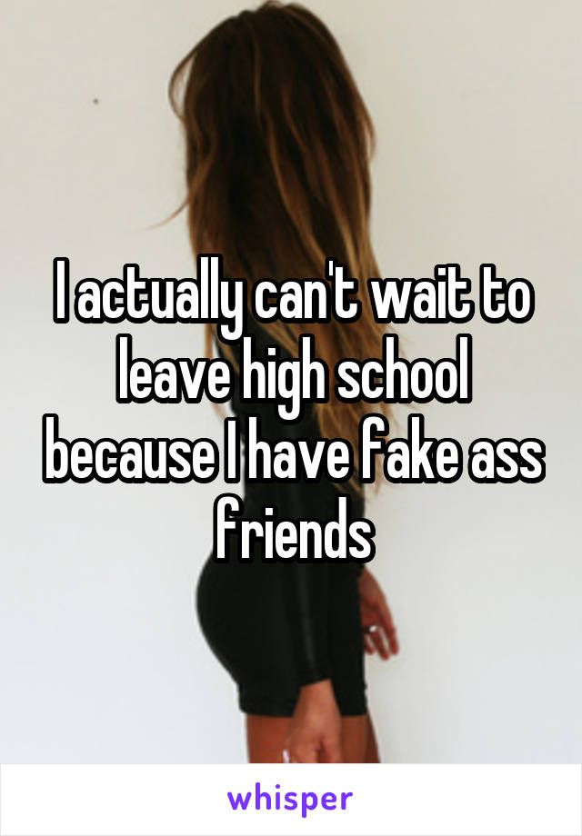 I actually can't wait to leave high school because I have fake ass friends