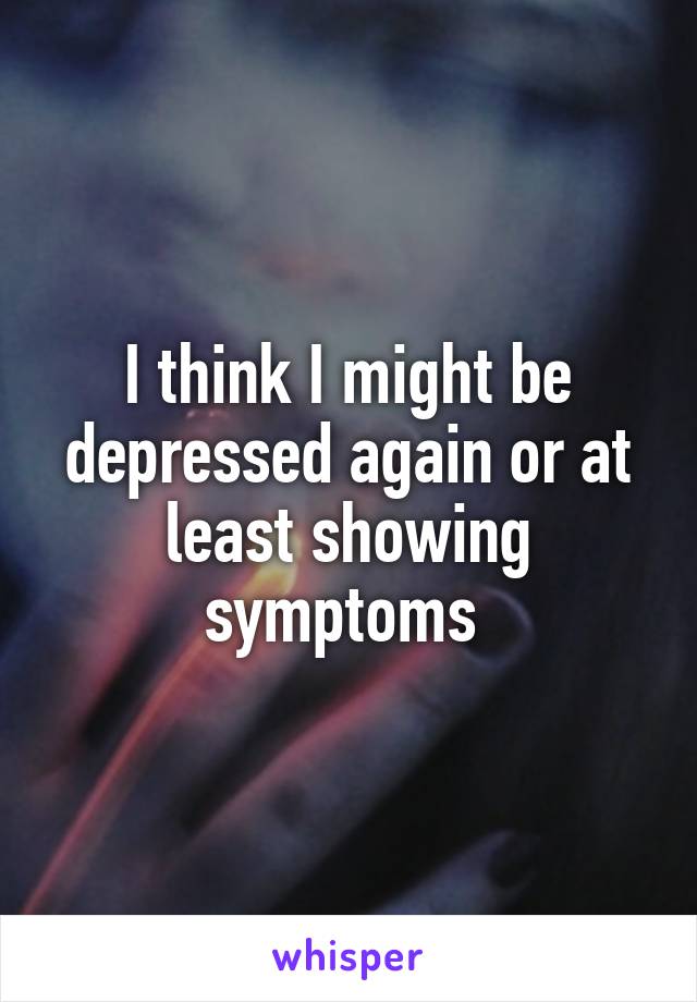 I think I might be depressed again or at least showing symptoms 