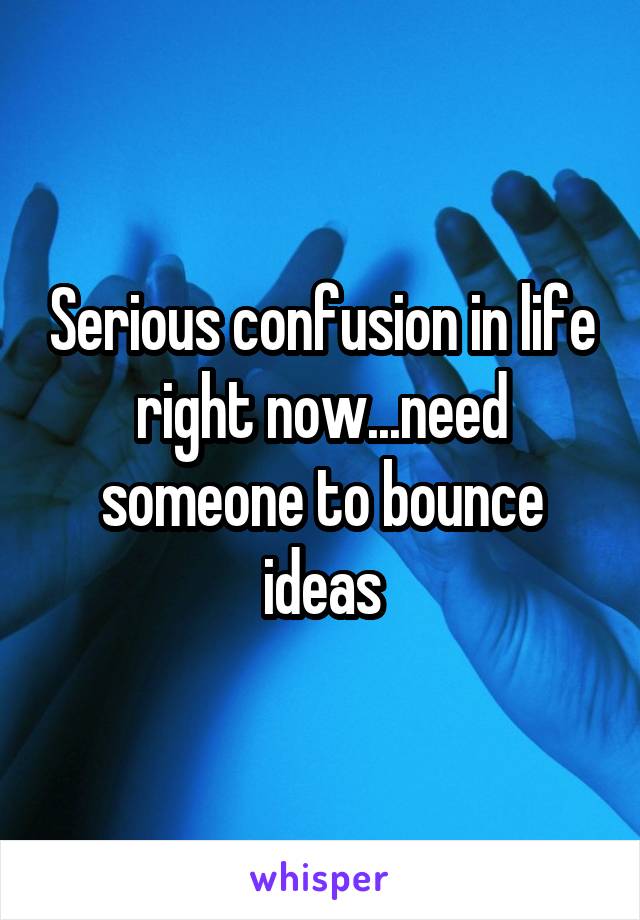 Serious confusion in life right now...need someone to bounce ideas