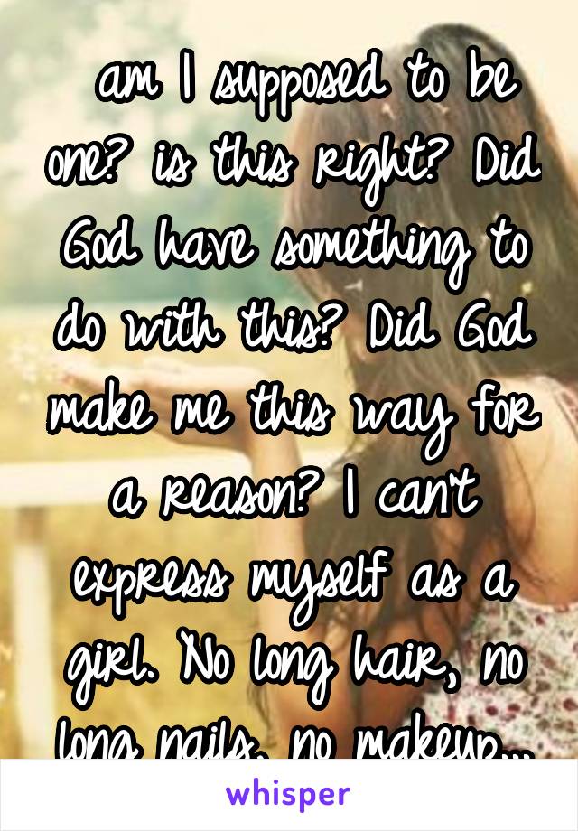  am I supposed to be one? is this right? Did God have something to do with this? Did God make me this way for a reason? I can't express myself as a girl. No long hair, no long nails, no makeup...