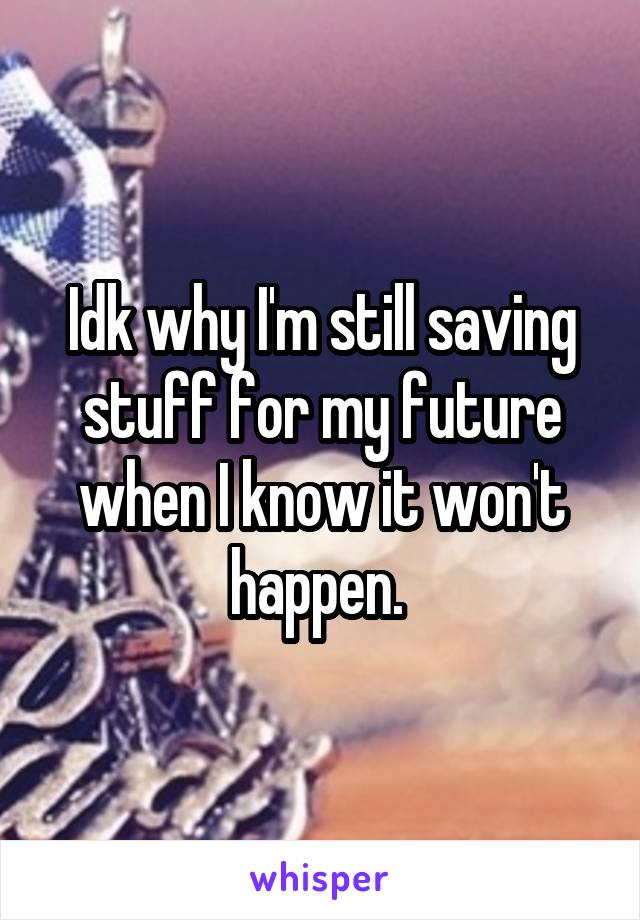 Idk why I'm still saving stuff for my future when I know it won't happen. 