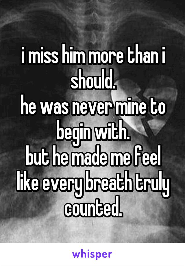 i miss him more than i should.
he was never mine to begin with.
but he made me feel like every breath truly counted.