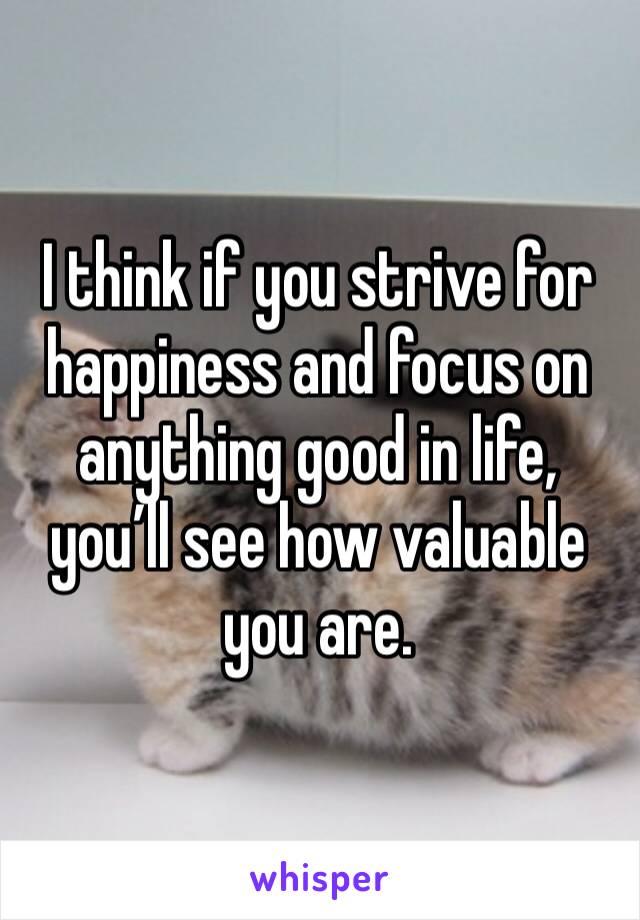 I think if you strive for happiness and focus on anything good in life, you’ll see how valuable you are. 