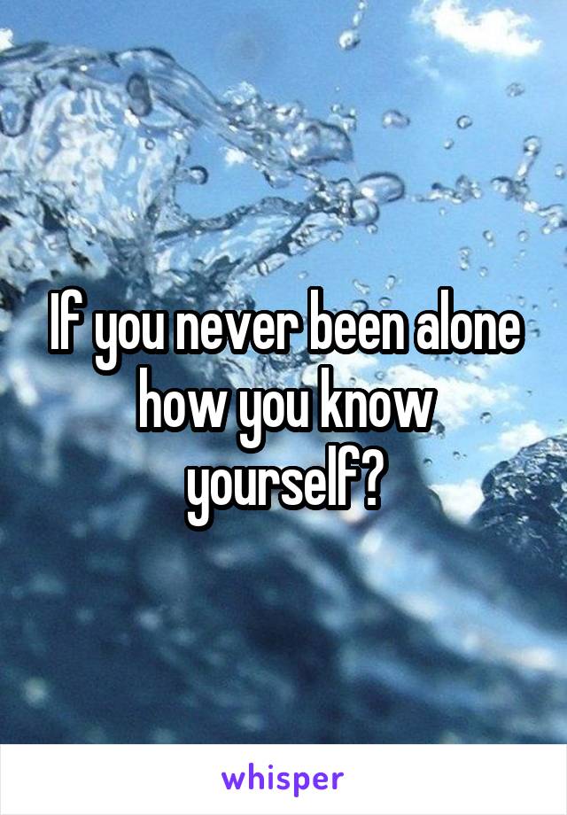 If you never been alone how you know yourself?