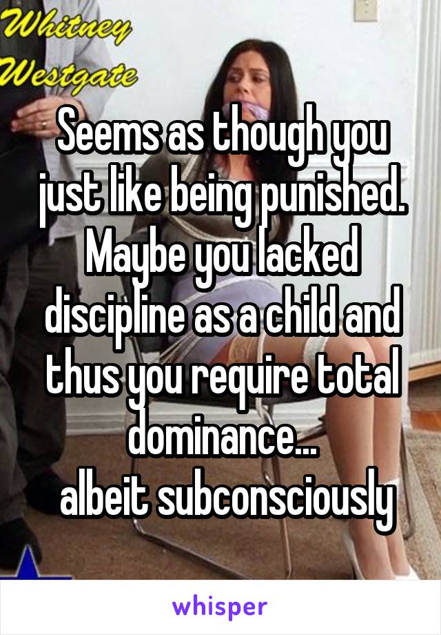 Seems as though you just like being punished.
Maybe you lacked discipline as a child and thus you require total dominance...
 albeit subconsciously