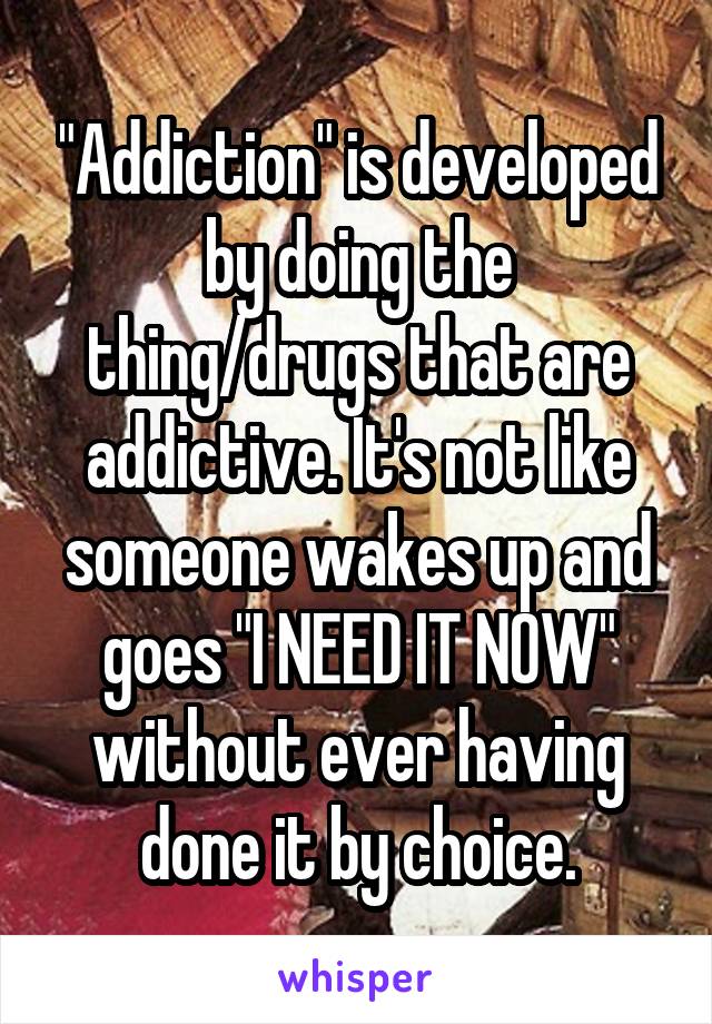 "Addiction" is developed by doing the thing/drugs that are addictive. It's not like someone wakes up and goes "I NEED IT NOW" without ever having done it by choice.