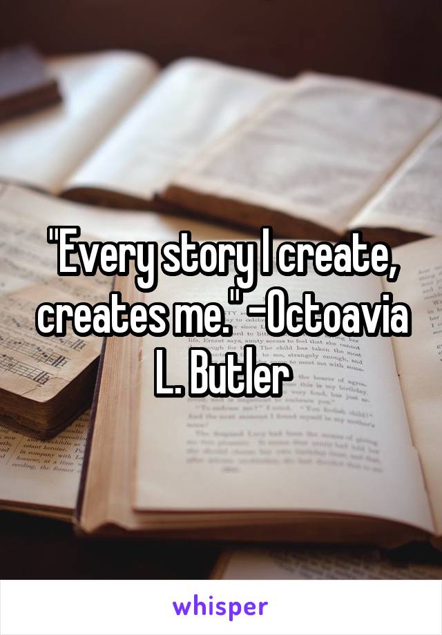 "Every story I create, creates me." -Octoavia L. Butler