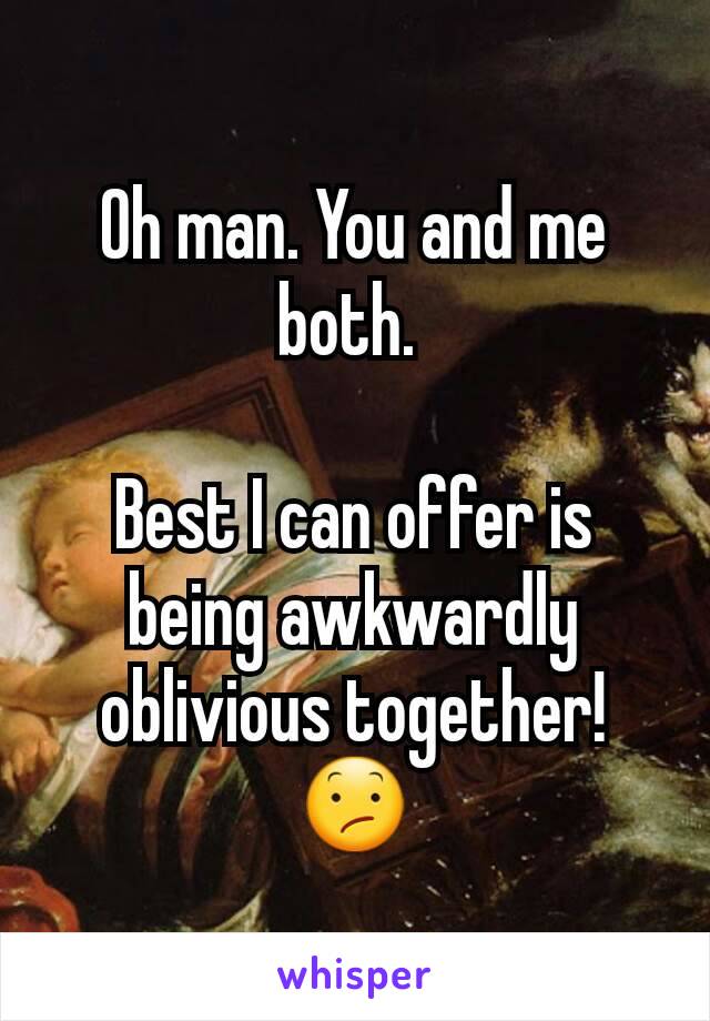 Oh man. You and me both. 

Best I can offer is being awkwardly oblivious together! 😕