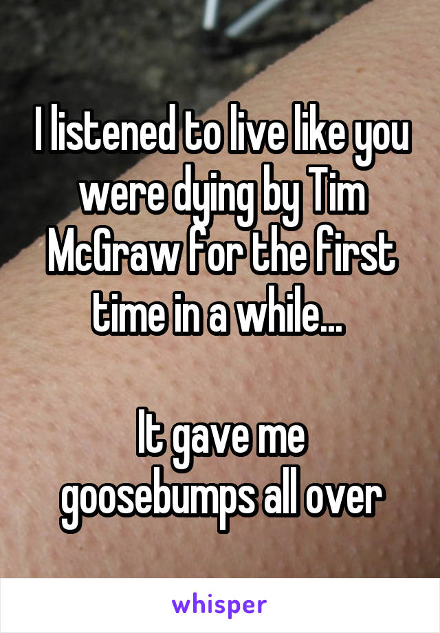 I listened to live like you were dying by Tim McGraw for the first time in a while... 

It gave me goosebumps all over