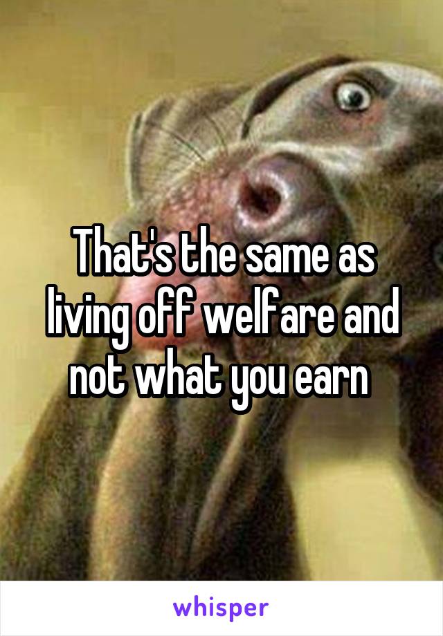 That's the same as living off welfare and not what you earn 