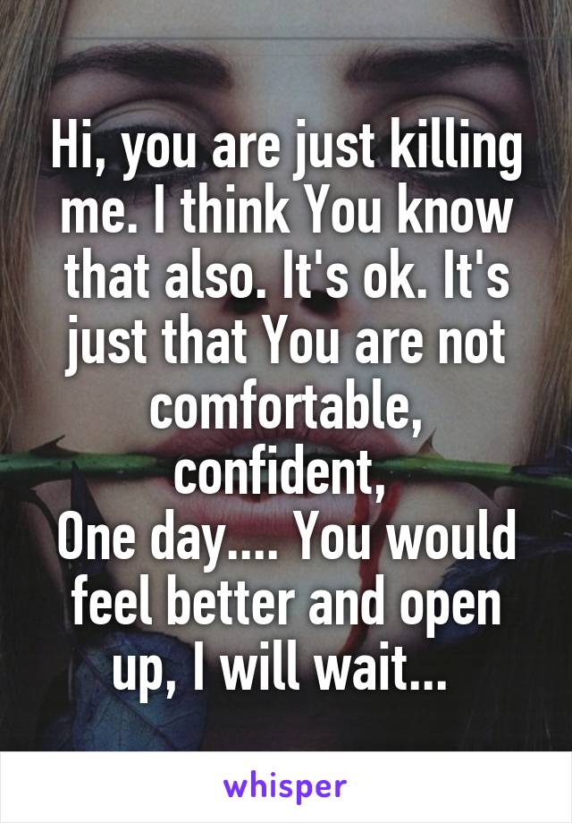 Hi, you are just killing me. I think You know that also. It's ok. It's just that You are not comfortable, confident, 
One day.... You would feel better and open up, I will wait... 
