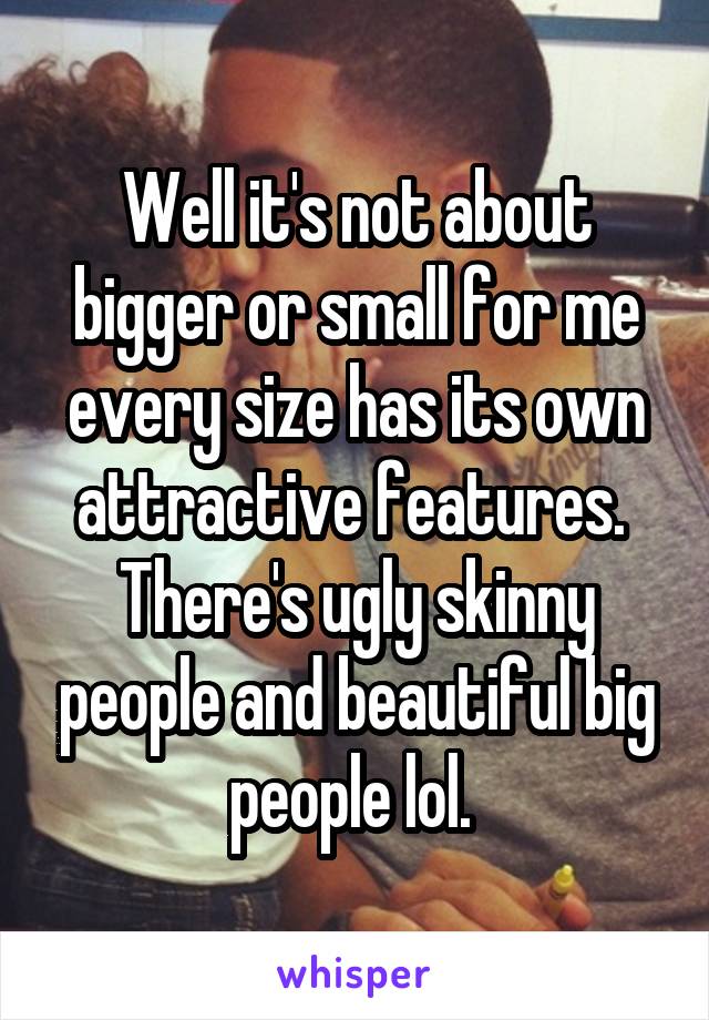 Well it's not about bigger or small for me every size has its own attractive features. 
There's ugly skinny people and beautiful big people lol. 