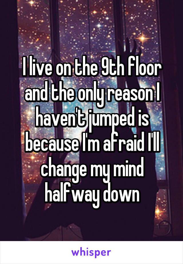 I live on the 9th floor and the only reason I haven't jumped is because I'm afraid I'll change my mind halfway down