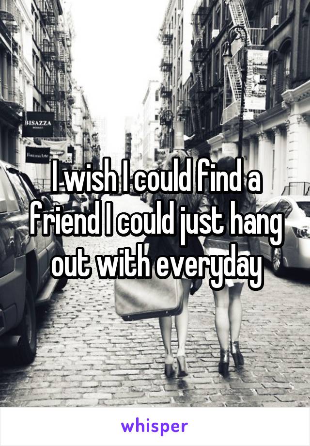 I wish I could find a friend I could just hang out with everyday