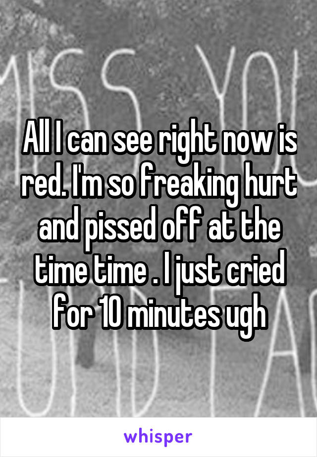 All I can see right now is red. I'm so freaking hurt and pissed off at the time time . I just cried for 10 minutes ugh