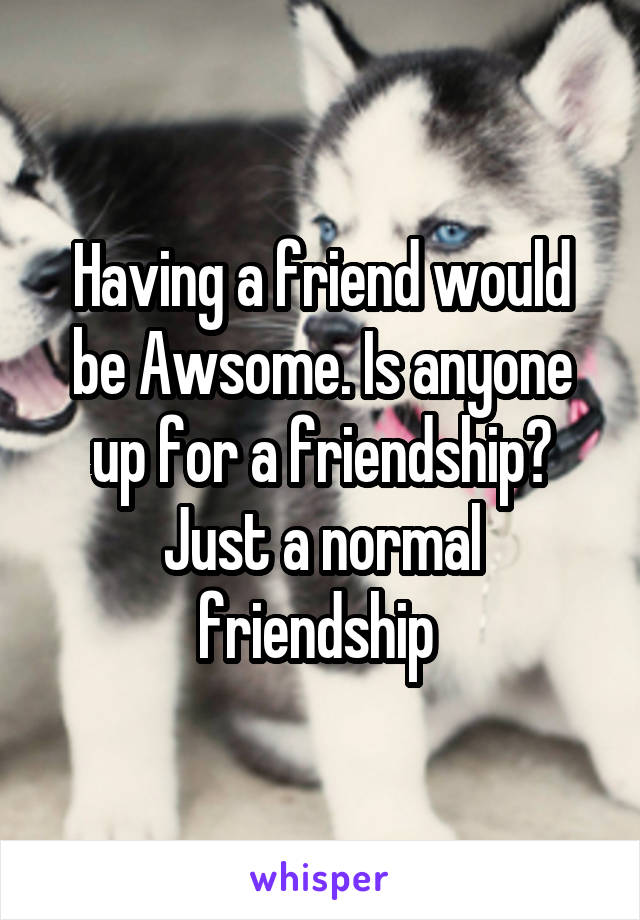 Having a friend would be Awsome. Is anyone up for a friendship? Just a normal friendship 