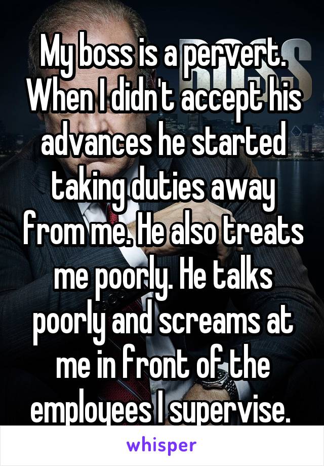 My boss is a pervert. When I didn't accept his advances he started taking duties away from me. He also treats me poorly. He talks poorly and screams at me in front of the employees I supervise. 