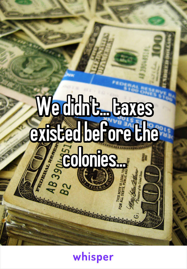 We didn't... taxes existed before the colonies...