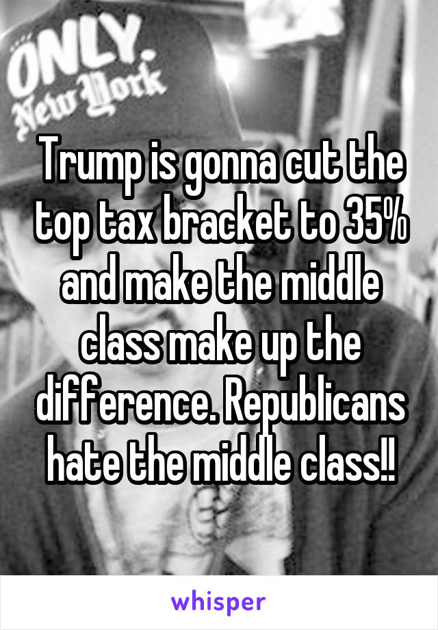 Trump is gonna cut the top tax bracket to 35% and make the middle class make up the difference. Republicans hate the middle class!!