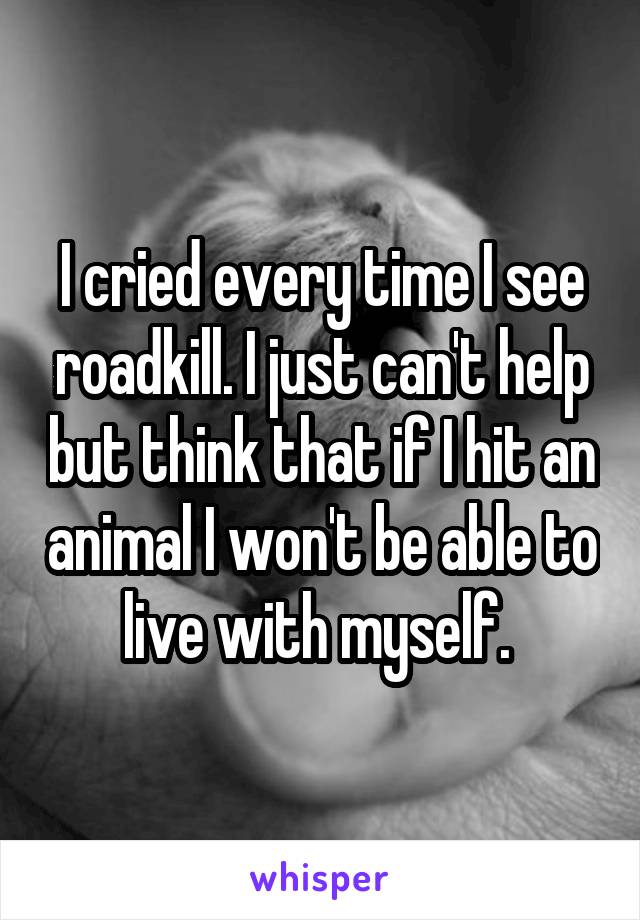 I cried every time I see roadkill. I just can't help but think that if I hit an animal I won't be able to live with myself. 