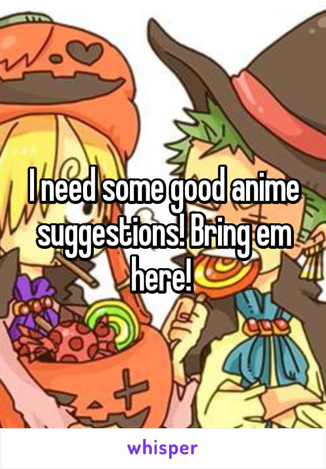 I need some good anime suggestions! Bring em here! 