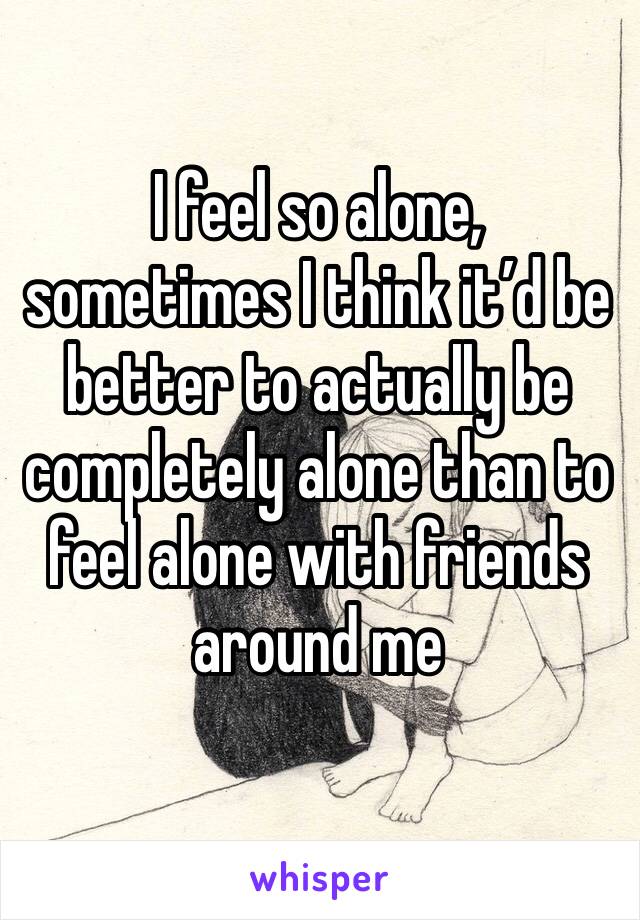 I feel so alone, sometimes I think it’d be better to actually be completely alone than to feel alone with friends around me 