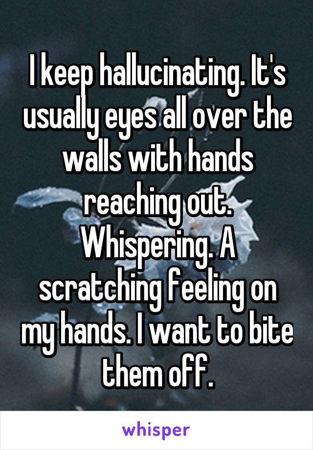 I keep hallucinating. It's usually eyes all over the walls with hands reaching out. Whispering. A scratching feeling on my hands. I want to bite them off.