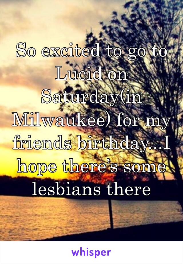 So excited to go to Lucid on Saturday(in Milwaukee) for my friends birthday...I hope there’s some lesbians there 