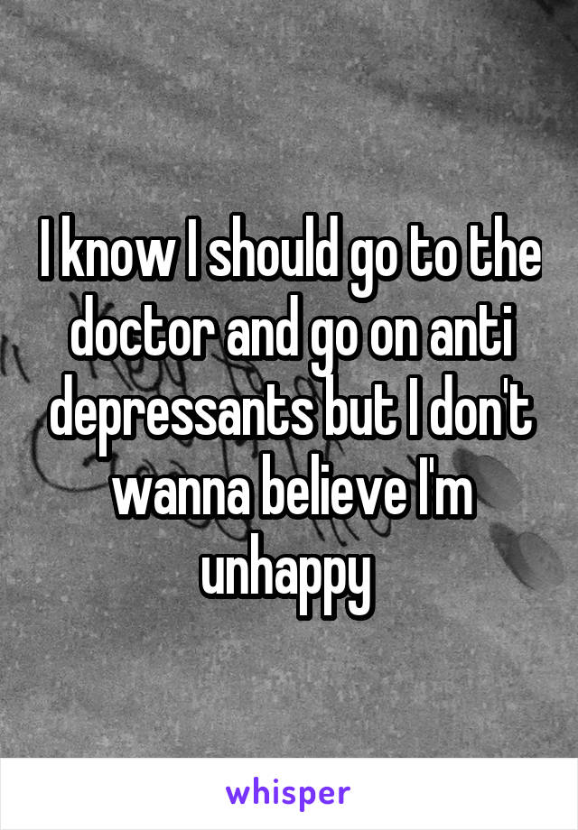 I know I should go to the doctor and go on anti depressants but I don't wanna believe I'm unhappy 