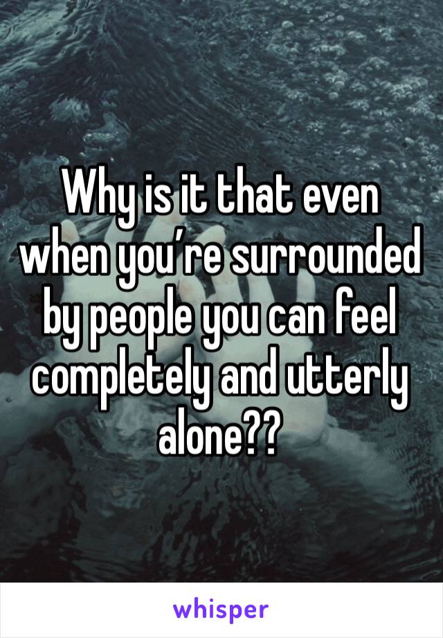 Why is it that even when you’re surrounded by people you can feel completely and utterly alone?? 