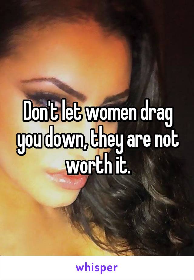 Don't let women drag you down, they are not worth it.