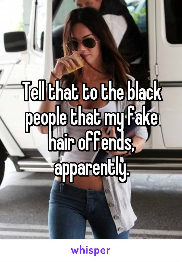 Tell that to the black people that my fake hair offends, apparently.