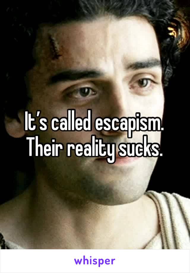 It’s called escapism. Their reality sucks.