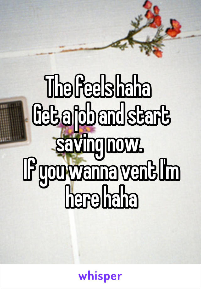 The feels haha  
Get a job and start saving now. 
If you wanna vent I'm here haha