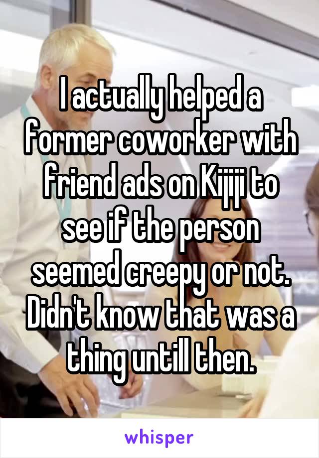 I actually helped a former coworker with friend ads on Kijiji to see if the person seemed creepy or not. Didn't know that was a thing untill then.