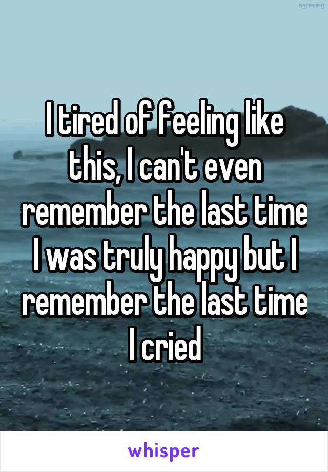 I tired of feeling like this, I can't even remember the last time I was truly happy but I remember the last time I cried