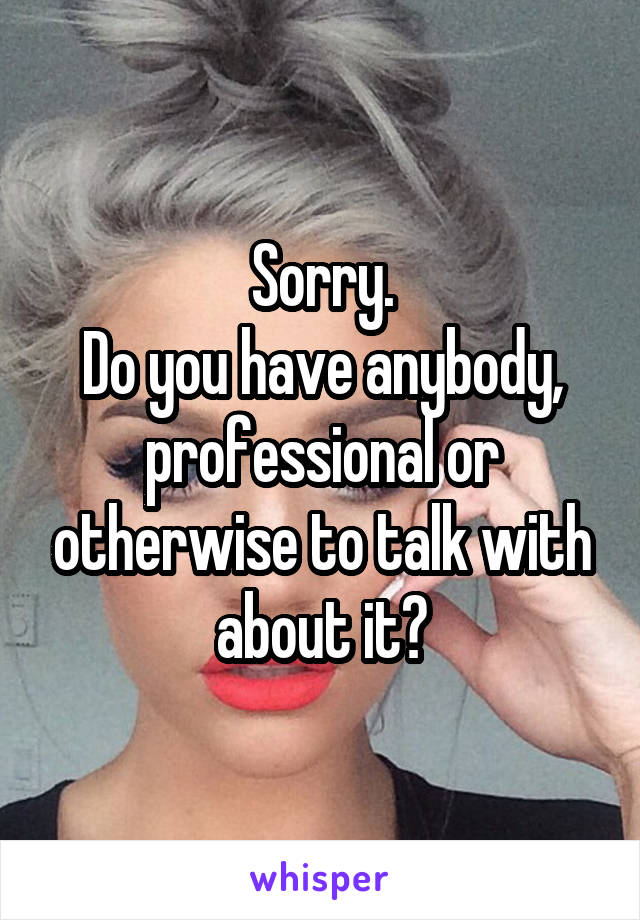 Sorry.
Do you have anybody, professional or otherwise to talk with about it?
