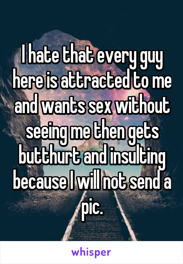 I hate that every guy here is attracted to me and wants sex without seeing me then gets butthurt and insulting because I will not send a pic.