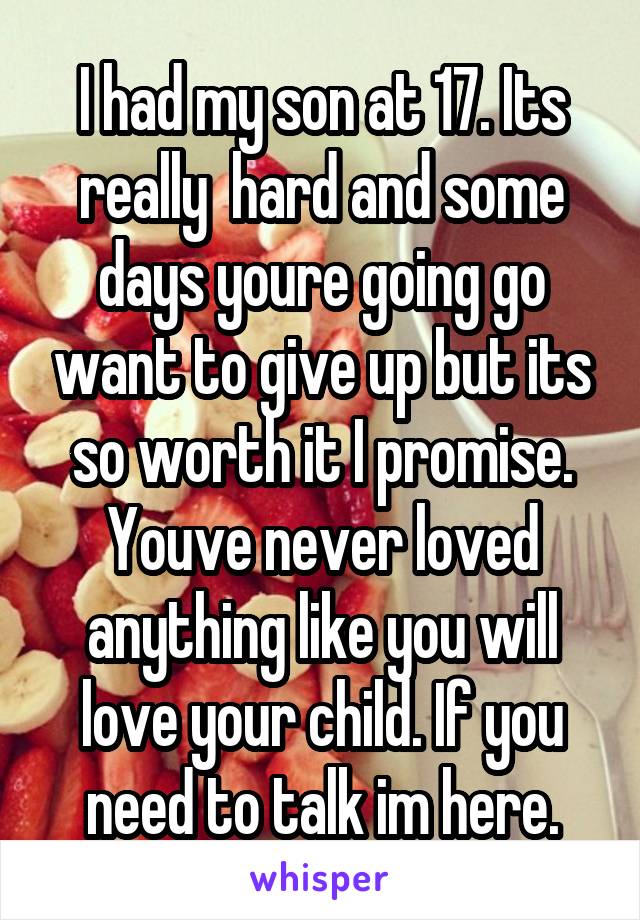 I had my son at 17. Its really  hard and some days youre going go want to give up but its so worth it I promise. Youve never loved anything like you will love your child. If you need to talk im here.