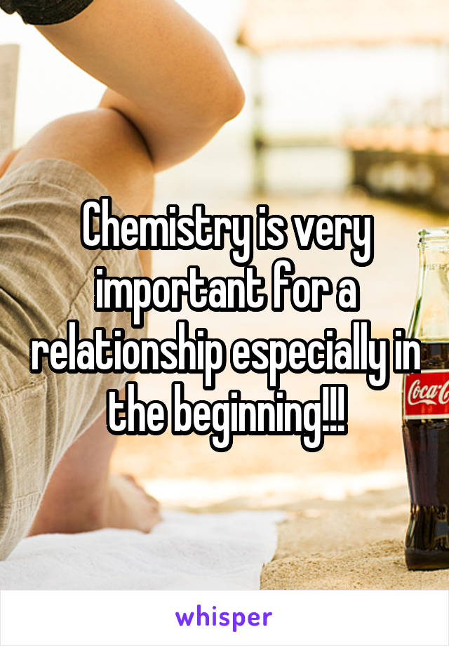 Chemistry is very important for a relationship especially in the beginning!!!